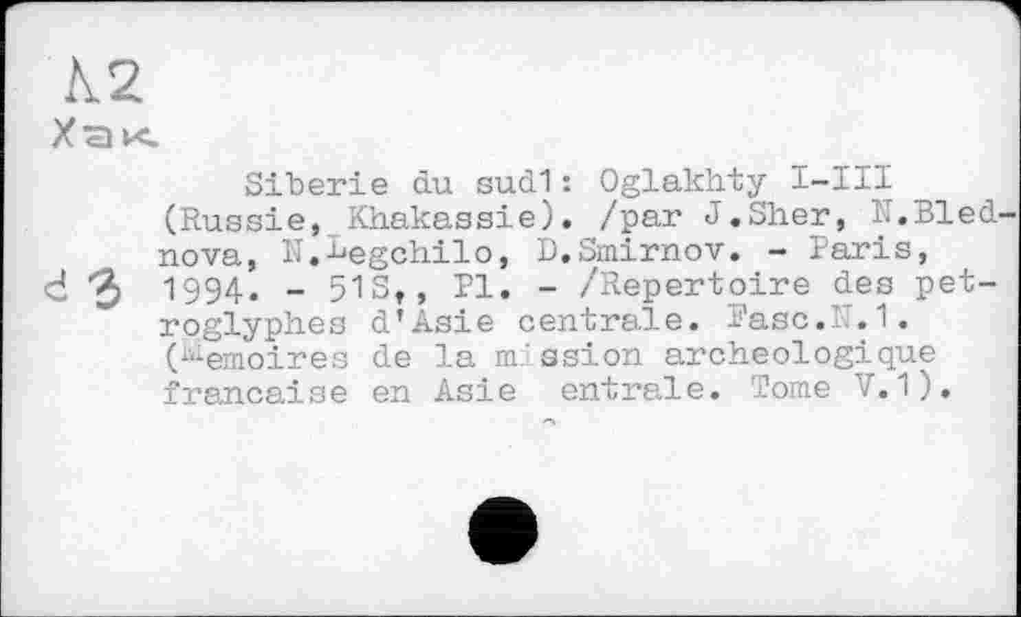 ﻿А2
Хак
Sibérie du sud1: Oglakhty I-III (Russie, Khakassie). /par J.Sher, IT.Bled nova, N.begchilo, D.Smirnov. - Paris, ci "3 1994« - 51st>	“ /Repertoire des pet-
roglyph.es d’Asie centrale. Basc.IT.1. (Mémoires de la m.'ssion archéologique française en Asie entrale. Tome V.1).